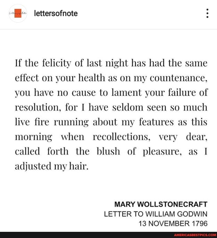 lettersofnote
If the felicity of last night has had the same effect on your health as on my countenance, you have no cause to lament your failure of resolution, for I have seldom seen so much live fire running about my features as this morning when recollections, very dear, called forth the blush of pleasure, as I adjusted my hair.
MARY WOLLSTONECRAFT LETTER TO WILLIAM GODWIN
13 NOVEMBER 1796