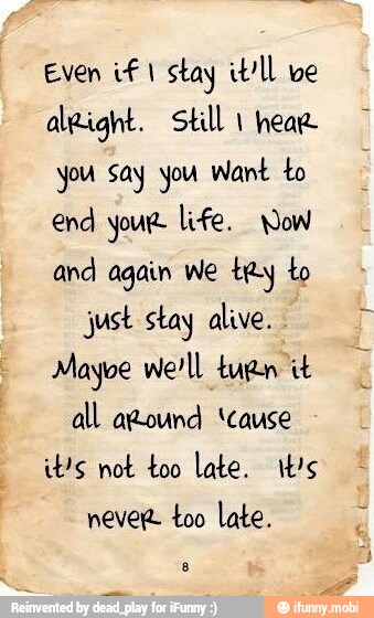 Even if I stay itll ve
algight. Still 1 hear
you say you Want to
end your life. Wow
and again we try to
just stay alive.
Mayve we'll tuan it
all around 'cause
it's not too late. it's
never too late.