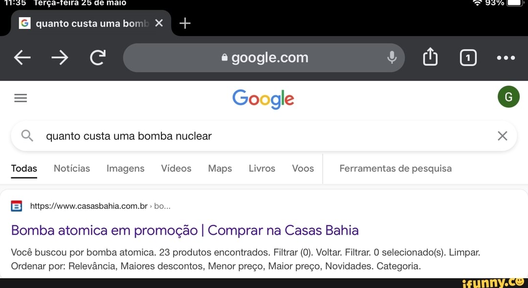 MIS
quanto custauma bom X I +
cc
Todas
= oogle
Q, quanto custa uma bomba nuclear
Todas Notícias Imagens Vídeos Maps Livros Voos Ferramentas de pesquisa
com
bo.
Bomba atomica em promoção I Comprar na Casas Bahia
Você buscou por bomba atomica. 23 produtos encontrados. Filtrar (0). Voltar. Filtrar. O selecionados Limpar.
Ordenar por: Relevância, Maiores descontos, Menor preço, Maior preço, Novidades. Categoria.