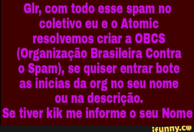 Glr, com todo esse spam no
coletivo eu e o Atomic
resolvemos criar a OBCS
(Organização Brasileira Contra
o Spam), se quiser entrar bote
as inicias da org no seu nome
ou na descrição.
Se tiver kik me informe o seu Nome
