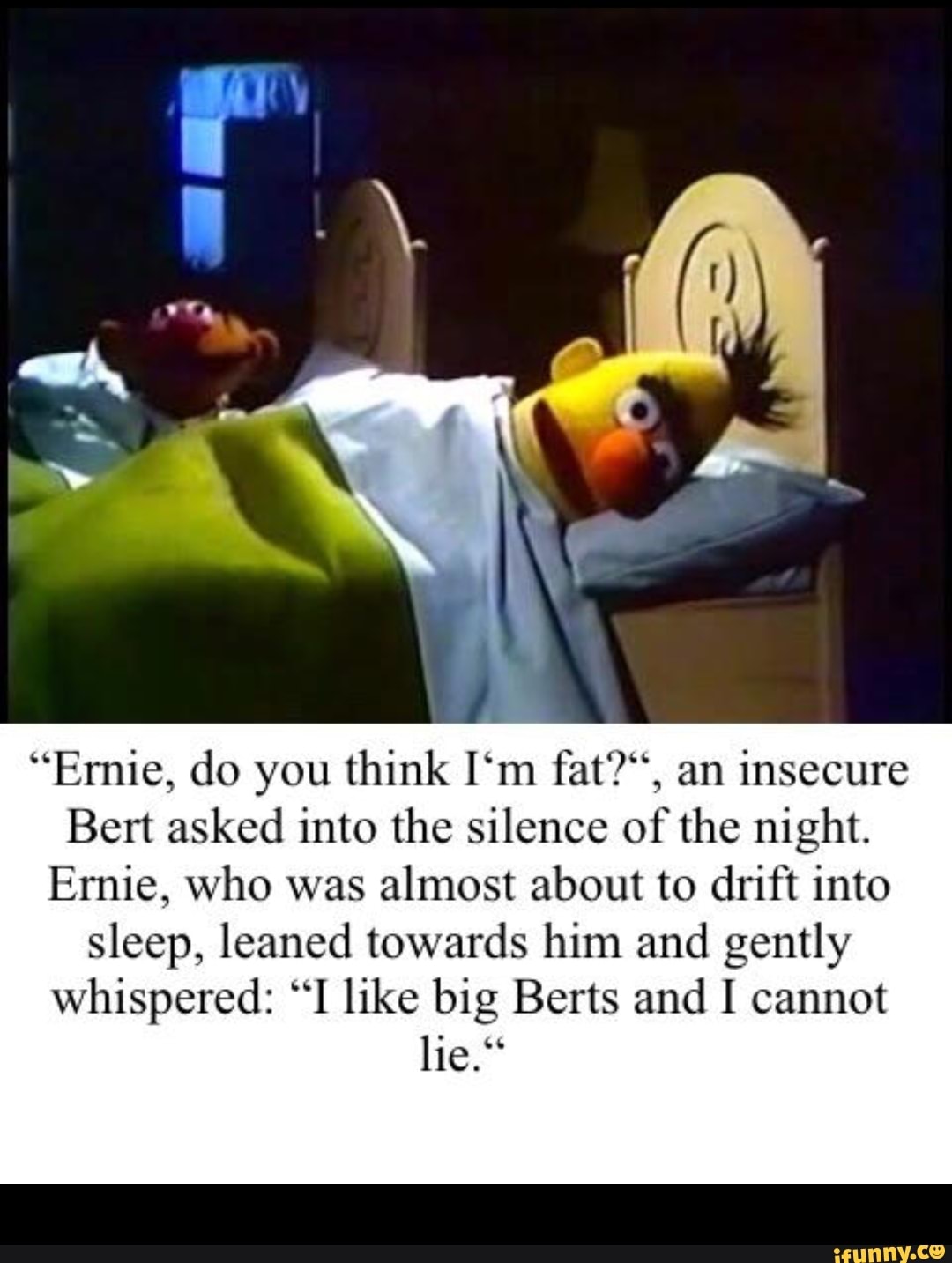 “Ernie, do you think I‘m fat?“, an insecure Bert asked into the silence ...