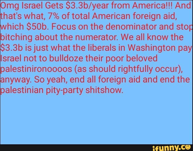 Omg Israel Gets $3.3b/year from America!!! And
that's what, 7% of total American foreign aid,
hich $50b. Focus on the denominator and stop
bitching about the numerator. We all know the
$3.3b ¡is just what the liberals in Washington payI
srael not to bulldoze their poor beloved
palestinironoooos (as should rightfully occur),
anyway. So yeah, end all foreign aid and end the
palestinian pity-party shitshow.