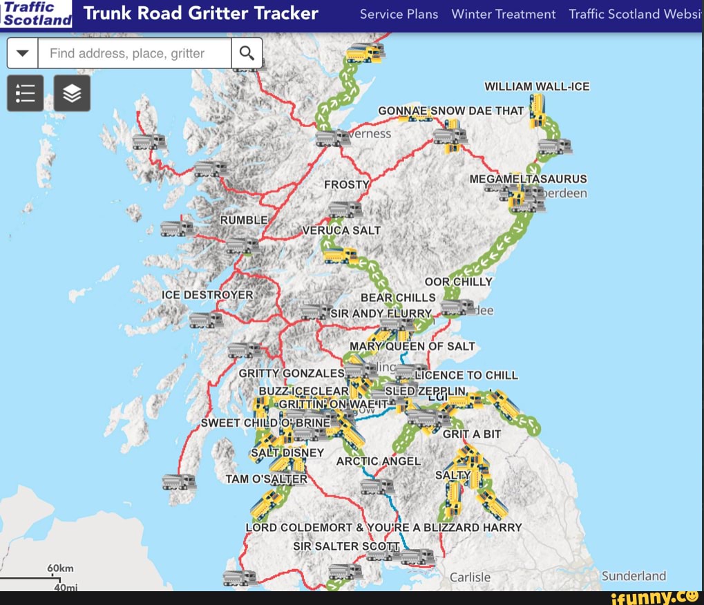 Traffic
Scotland
Find address, place, gritter
Trunk Road Gritter Tracker Service Plans Winter Treatment Traffic Scotland Websi
WILLIAM WALL-ICE DAE THAT
MEGAMELTASAURUS
FROSTY
ERUCA SALT
CHILLY
ICE DESTROYE!
BEAR CHILLS ANDY FLURRY, lee
OF SALT ENCE TO CHILL uzzicectear SLEDIZERPLIN,
TINZONIWAENT:
ARCTIC. ANGEL SWEET CHILD {OyBRINE GRIT A BIT DISNEY TAM O'SALTER
LORD COLDEMORT & YOUs RE A BLIZZARD HARRY ON SIR SALTER SCOT
60km