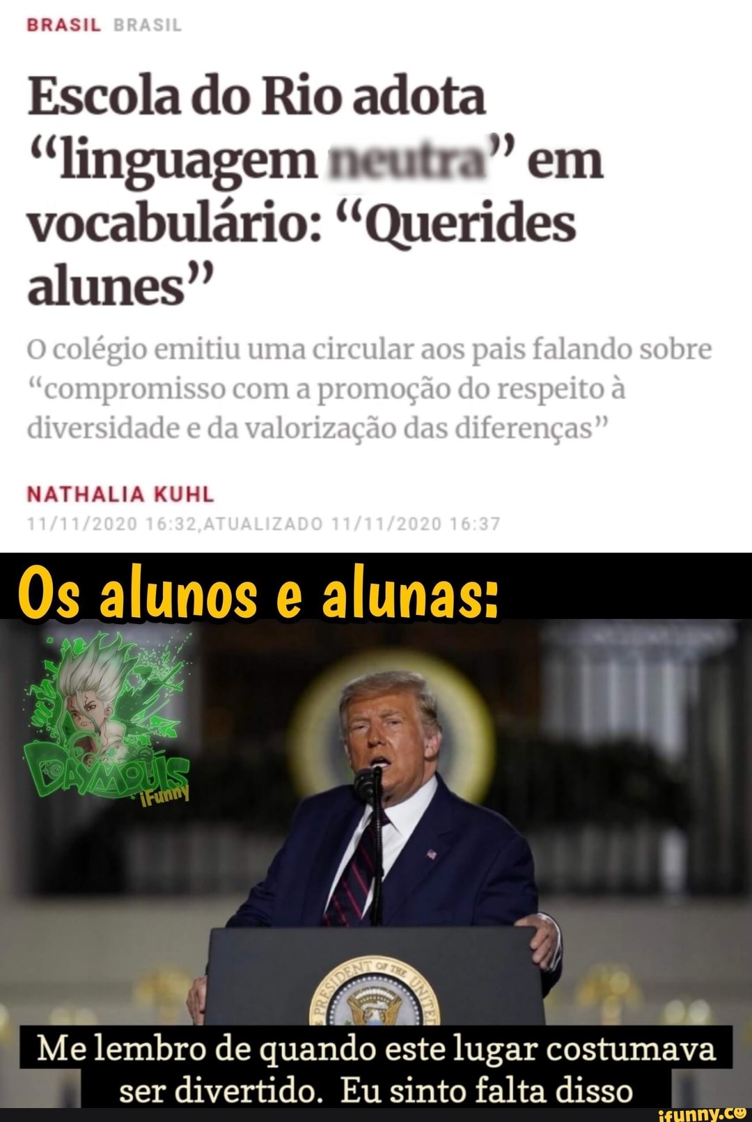 BRASIL
Escola do Rio adota
"linguagem neutra" em vocabulário: "Querides alumes"
O colégio emitiu uma circular aos pais falando sobre
"compromisso com a promoção do respeito à diversidade e da valorização das diferenças"
alumos alumas:
NATHALIA KUHL
Me lembro de quando este lugar costumava ser divertido. Eu sinto falta disso