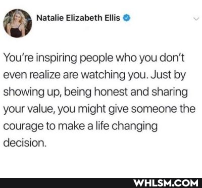 Natalie Elizabeth Ellis
You're inspiring people who you don't even realize are watching you. Just by showing up, being honest and sharing your value, you might give someone the courage to make a life changing decision.