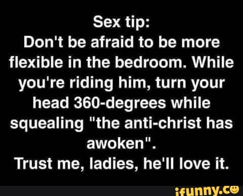 Sex tip:
Don't be afraid to be more
flexible in the bedroom. While
you're riding him, turn your
head 360-degrees while
squealing "the anti-christ has
awoken".
Trust me, ladies, he'll love it.