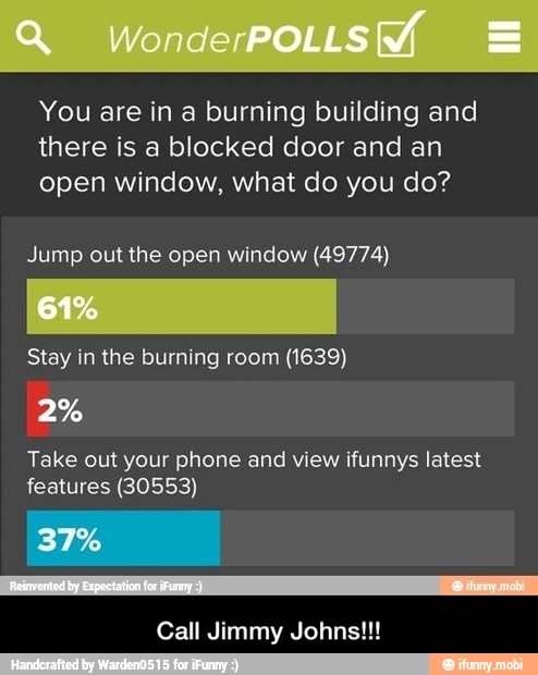 You are in a burning building and
there is a blocked door and an
open window, what do you do?
Jump out the open window (49774)
Stay in the burning room (1639)
Take out your phone and view ifunnys latest
features (30553)
Call Jimmy Johns!!! - Call Jimmy Johns!!!