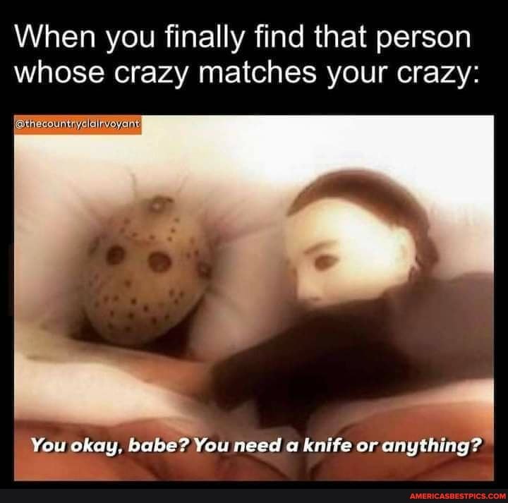 When you finally find that person whose crazy matches your crazy:
You okay, babe? You need a knife or anything?