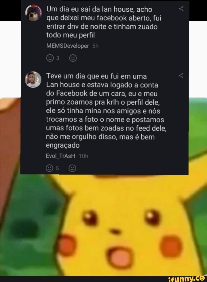 Um dia eu sai da lan house, acho
que deixei meu facebook aberto, fui entrar dnv de noite e tinham zuado todo meu perfil
MEMSDeveloper
Teve um dia que eu fui em uma
Lan house e estava logado a conta do Facebook de um cara, eu e meu primo zoamos pra krlh o perfil dele, ele só tinha mina nos amigos e nós trocamos a foto o nome e postamos umas fotos bem zoadas no feed dele, não me orgulho disso, mas é bem engraçado
Evol TrAsH