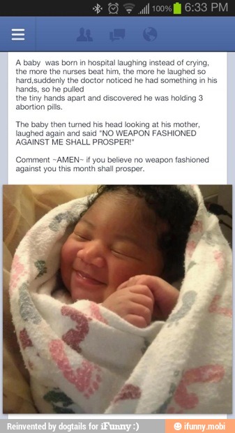 A baby ughing instead ot cryin
the mon beat him, the more he laughed so
har ctor noticed he had something in his
hands, so he pulled
the tiny hands apart and discovered he was holding 3
abortion pills
The baby then tumed his head looking at his mother,
laughed again and said "NO WEAPON FASHIONED.
AGAINST ME SHALL PROSPER
mment -AMEN- if you believe no weapon fashioned
against you this month shall prosper