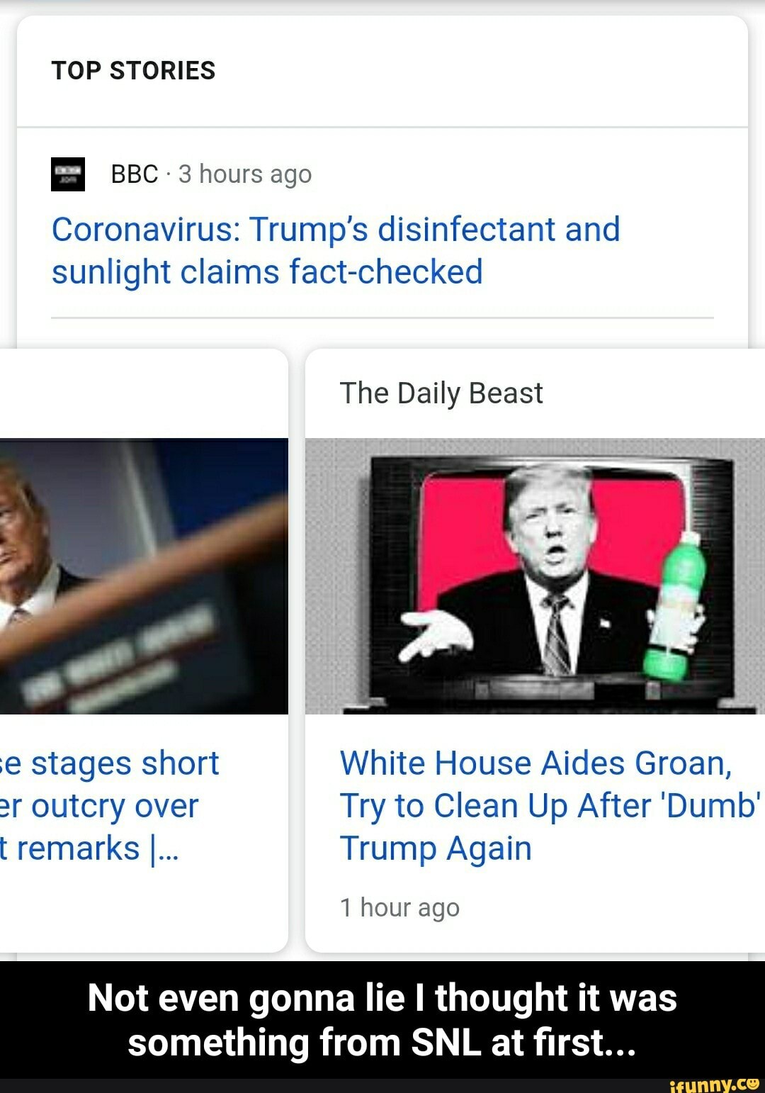 TOP STORIES
3 hours ago
Coronavirus: Trump's disinfectant and
sunlight claims fact-checked
The Daily Beast
e stages short White House Aides Groan,
r outcry over Try to Clean Up After Dumb'
t remarks I... Trump Again
1 hour ago
Not even gonna lie I thought it was
something from SNL at first... - Not even gonna lie I thought it was something from SNL at first...