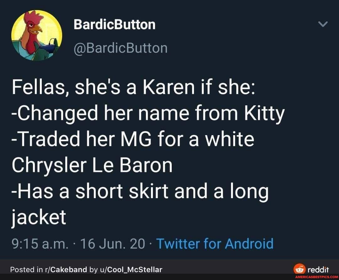 BardicButton
@BardicButton
Fellas, she's a Karen if she:
-Changed her name from Kitty
-Traded her MG for a white
Chrysler Le Baron
-Has a short skirt and a long
jacket a.m. 16 Jun. 20 Twitter for Android
Posted in by ufCool McStollar reddit