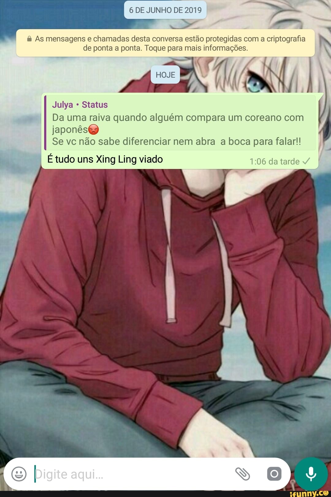 6 DE JUNHO DE 2019 As mensagens e chamadas desta conversa estão protegidas com
a criptografia
de ponta a ponta. Toque para mais informações.
ali
Da uma raiva quando alguém compara um coreano com
japonês
Se vc não sabe diferenciar nem abra a boca para falar!!
I
É tudo uns Xing Ling viado 1:06 da tarde
