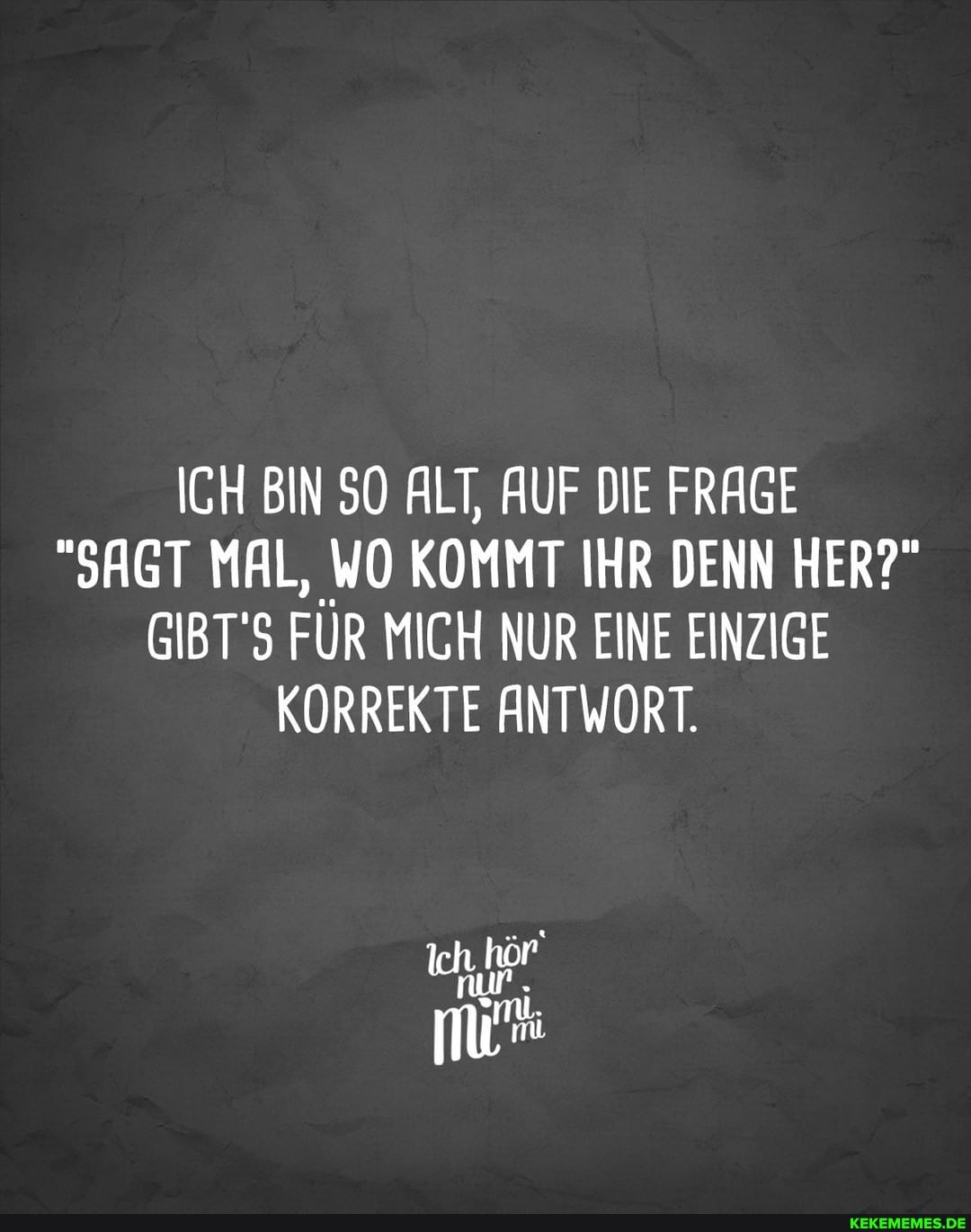 ICH BIN SO ALT, AUF DIE FRAGE
"SAGT MAL, WO KOMMT IHR DENN HER?"
GIBT'S FÜR MICH NUR EINE EINZIGE KORREKTE ANTWORT.
nur