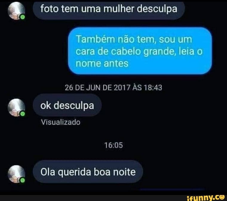 foto tem uma mulher desculpa
Também não tem, sou um
cara de cabelo grande, leia nome antes
26 DE JUN DE 2017 ÀS
ok desculpa
Visualizado
Ola querida boa noite