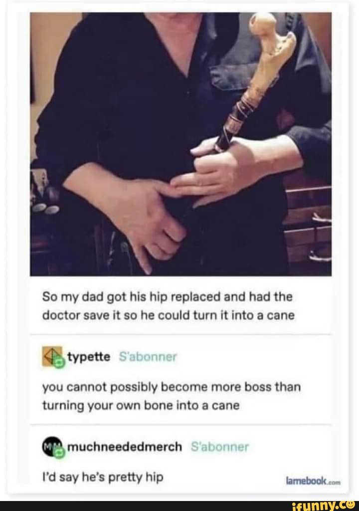 So my dad got his hip replaced and had the doctor save it so he could turn it into a cane
typette
you cannot possibly become more boss than turning your own bone into a cane
muchneededmerch
I'd say he's pretty hip lamebook <om