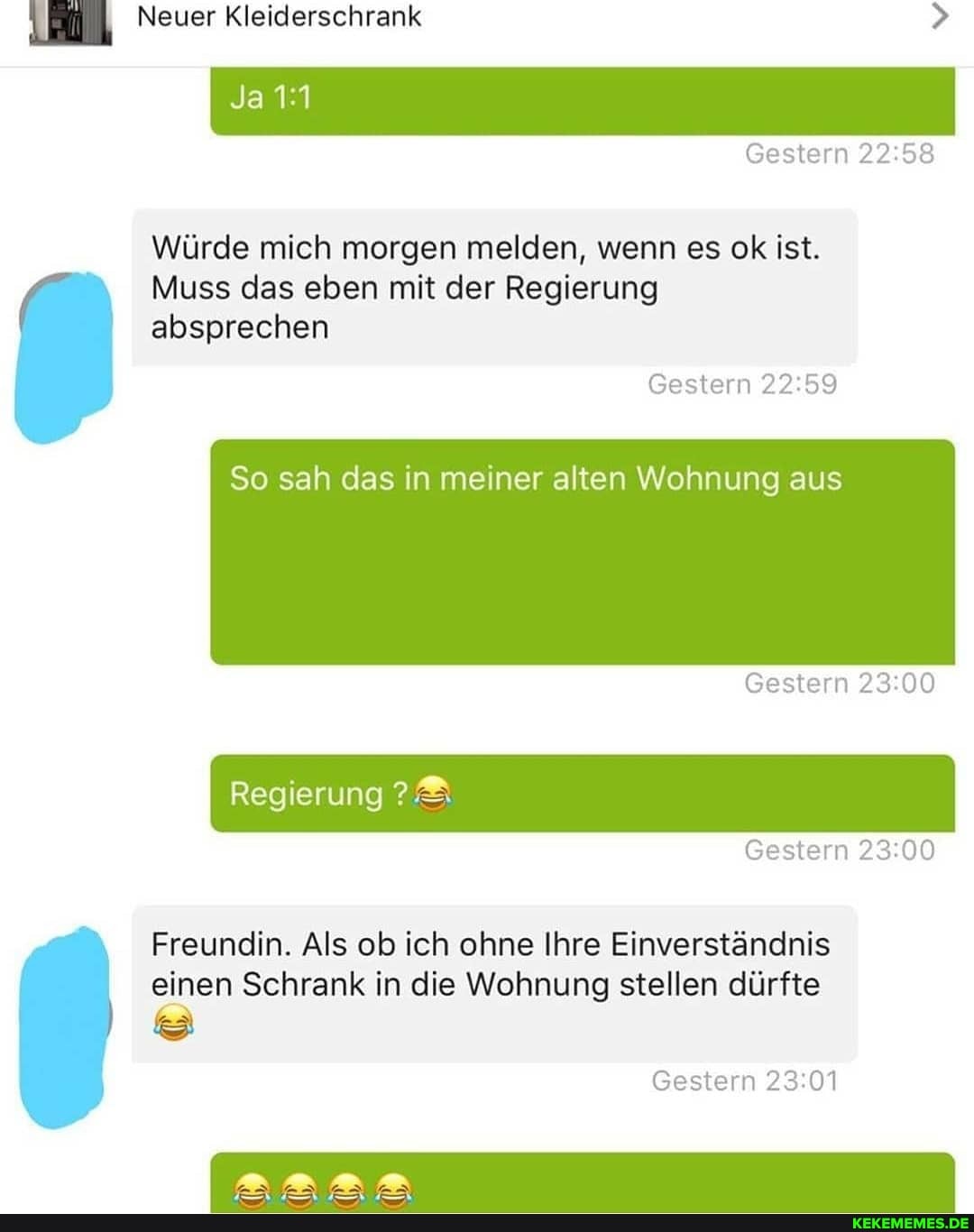 Neuer Kleiderschrank
I Ja
Gestern
Würde mich morgen melden, wenn es ok ist.
Muss das eben mit der Regierung absprechen
Gestern
So sah das in meiner alten Wohnung aus
Gestern
Regierung
Gestern
Freundin. Als ob ich ohne Ihre Einverständnis einen Schrank in die Wohnung stellen dürfte
Gestern