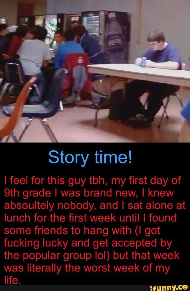 9th grade I was brand new, I knew
lunch for the first week until I found
some friends to hang with (I got
fucking lucky and get accepted by
the popular group IoI) but that week
was literally the worst week of my
life.