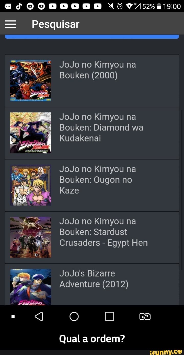 ecgQQOQOoeoooose 6
= Pesquisar
JoJo no Kimyou na
Bouken (2000)
JoJo no Kimyou na
Bouken: Diamond wa
Kudakenai
JoJo no Kimyou na
Bouken: Ougon no
Kaze
JoJo no Kimyou na
Bouken: Stardust
Crusaders - Egypt Hen
JoJo's Bizarre
Adventure (2012)
O ea)
Qual a ordem? - Qual a ordem?