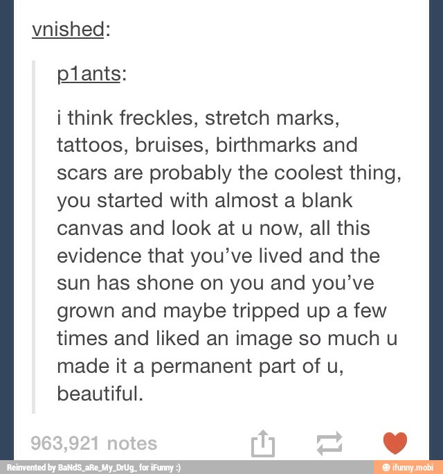 vnished:
i think freckles, stretch marks,
tattoos, bruises, birthmarks and
scars are probably the coolest thing,
you started with almost a blank
canvas and look at u now, all this
evidence that you've lived and the
sun has shone on you and you've
grown and maybe tripped up a few
times and liked an image so much u
made it a permanent part of u,
beautiful.