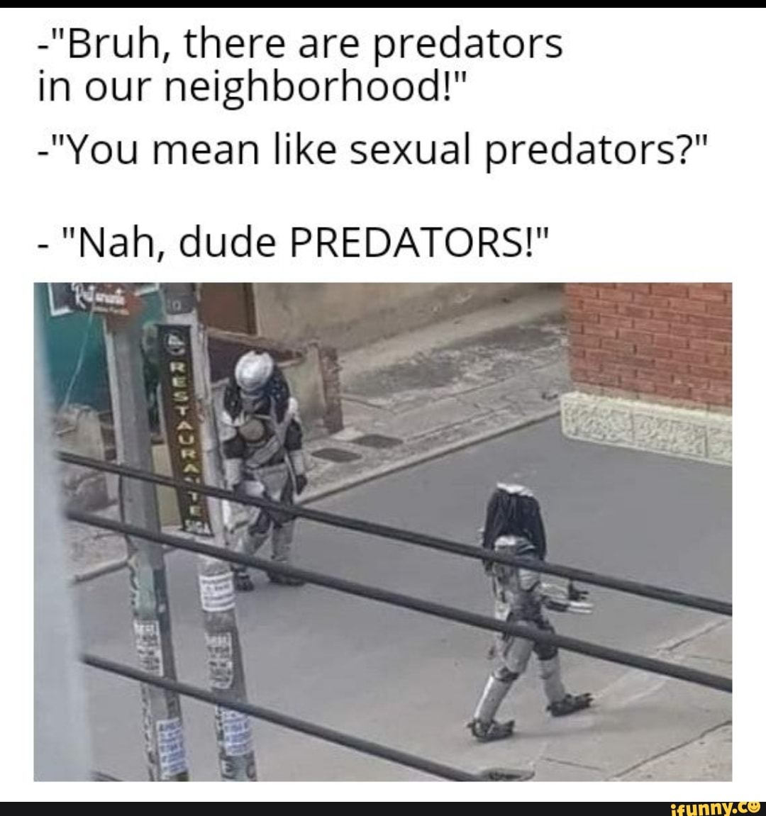 -"Bruh, there are predators
in our neighborhood!"
-"You mean like sexual predators?"
"Nah, dude PREDATORS!"