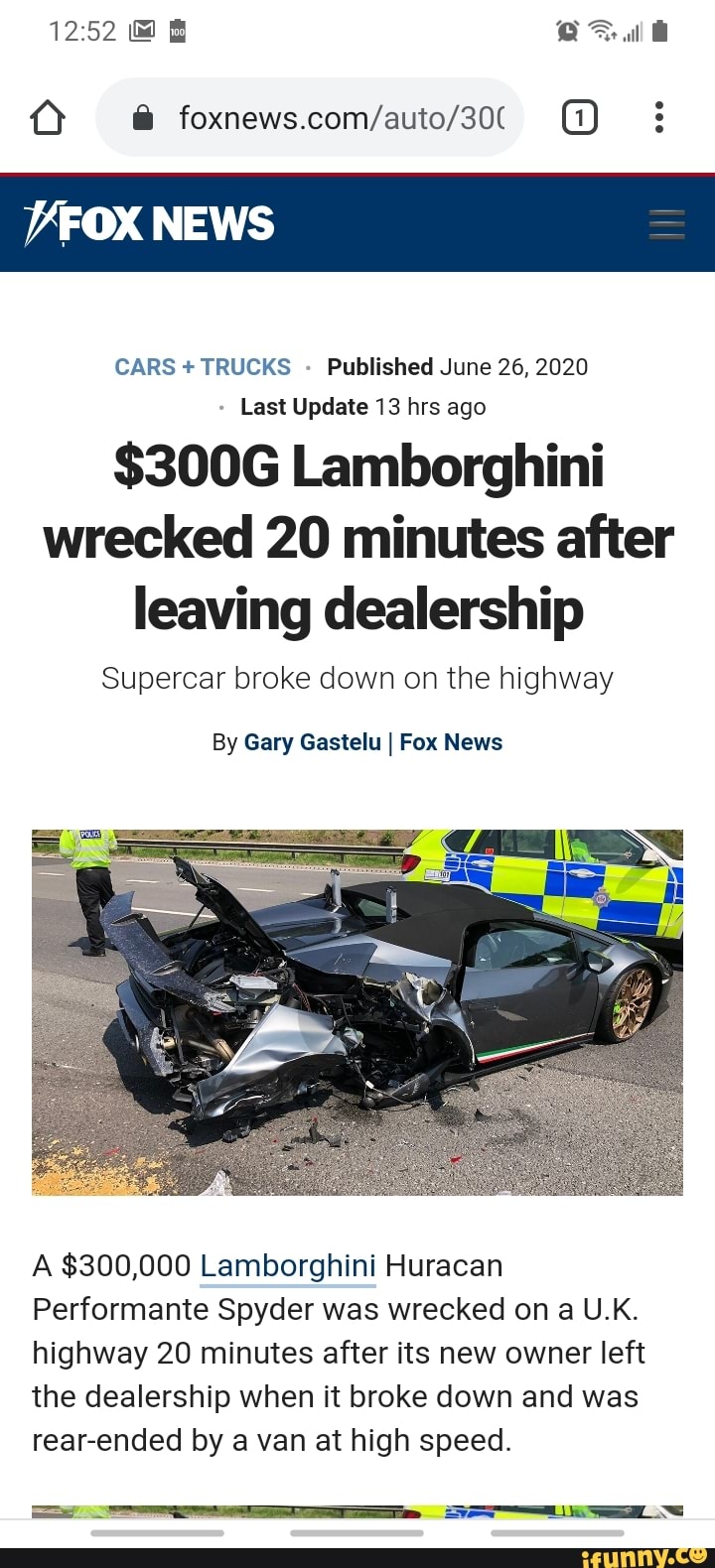 CARS +TRUCKS Published June 26, 2020
Last Update 13 hrs ago
$300G Lamborghini wrecked 20 minutes after leaving dealership
Supercar broke down on the highway
By Gary Gastelu I Fox News
A $300,000 Lamborghini Huracan
Performante Spyder was wrecked on a U.K.
highway 20 minutes after its new owner left the dealership when it broke down and was rear-ended by a van at high speed.