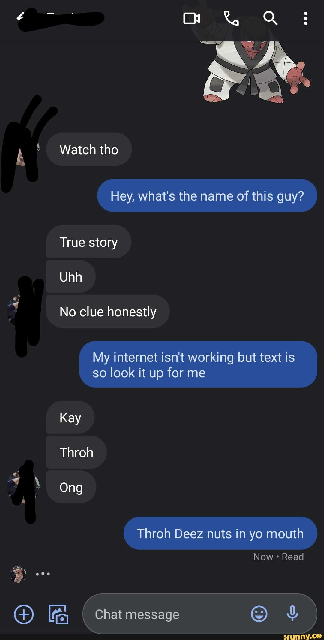 mm
Watch tho
Hey, what's the name of this guy?
True story
Uhh
No clue honestly
My internet isn't working but text is so look it up for me
Kay
Thron
Ong
Throh Deez nuts in yo mouth
Now Read
message