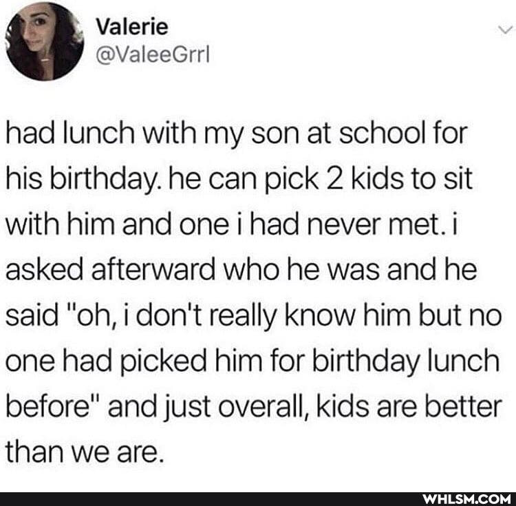 had lunch with my son at school for his birthday. he can pick 2 kids to sit with him and one i had never met. i asked afterward who he was and he said "oh, i don't really know him but no one had picked him for birthday lunch before" and just overall, kids are better than we are.