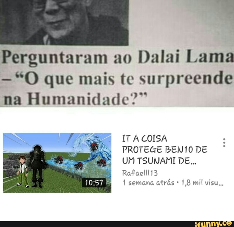 Perguntaram ao
Dalai Lama
"O que mais te surpreende
E Rh
na Humanidade:
IT A COISA
PROTEGE BEN1O DE
UM TSUNAMI DE...
1 semana
atrás