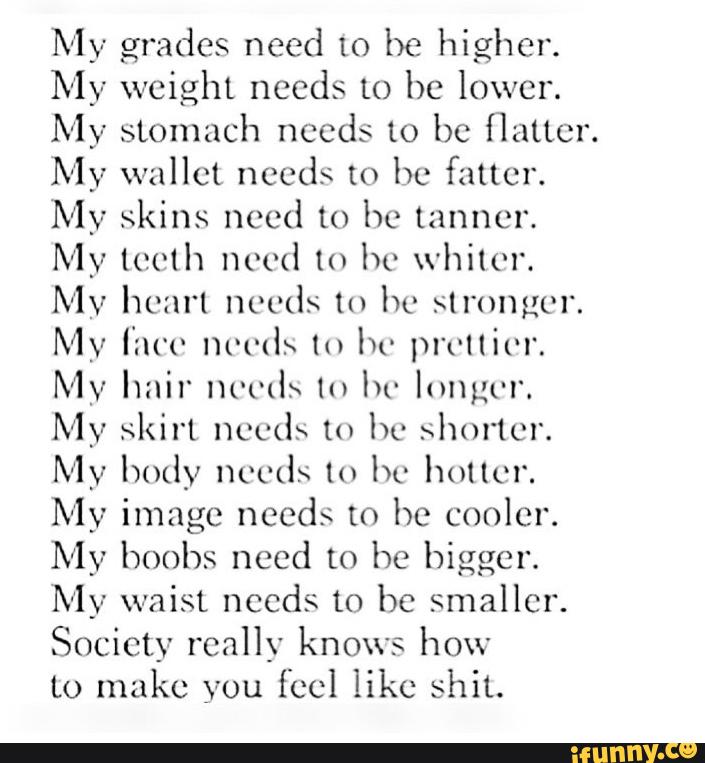 My grades need to be higher.
My weight needs to be lower.
My stomach needs 10 bc flutter.
My wallet needs to bc fatter.
My skins need to hc tanner.
My tooth need to lw whiter.
My heart needs m hc stronger.
My furo nvmh lu lw prvllit'l'.
My hair nm-ds ln lw longer.
My skirt needs to hc >hm'tcr.
My body needs ln bc holler.
My image needs to be cooler.
My boobs need [0 he bigger.
My waist needs to be smaller.
Society really knows how
to make you feel like shit.