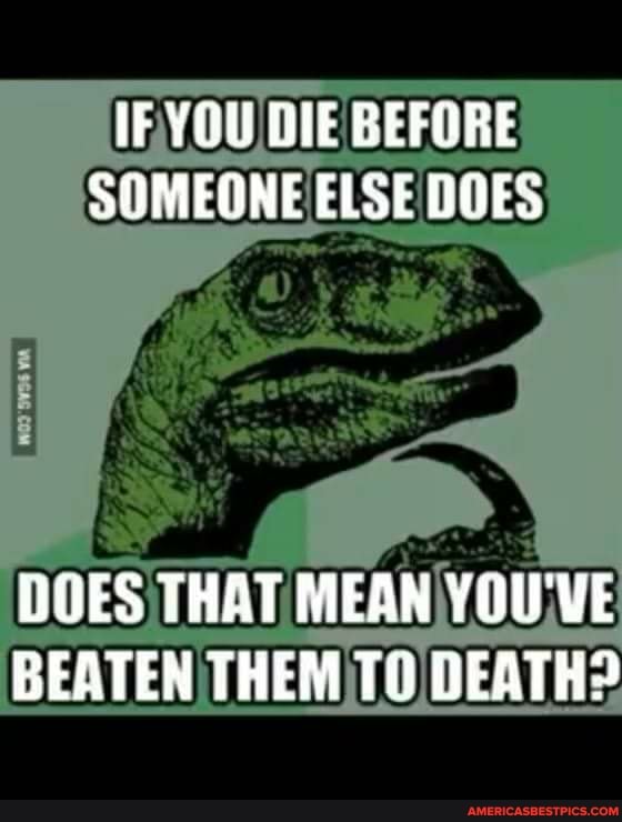 IF YOU BEFORE SOMEONE ELSE DOES
DOES THAT MEAN YOU'VE BEATEN THEM DEATH?