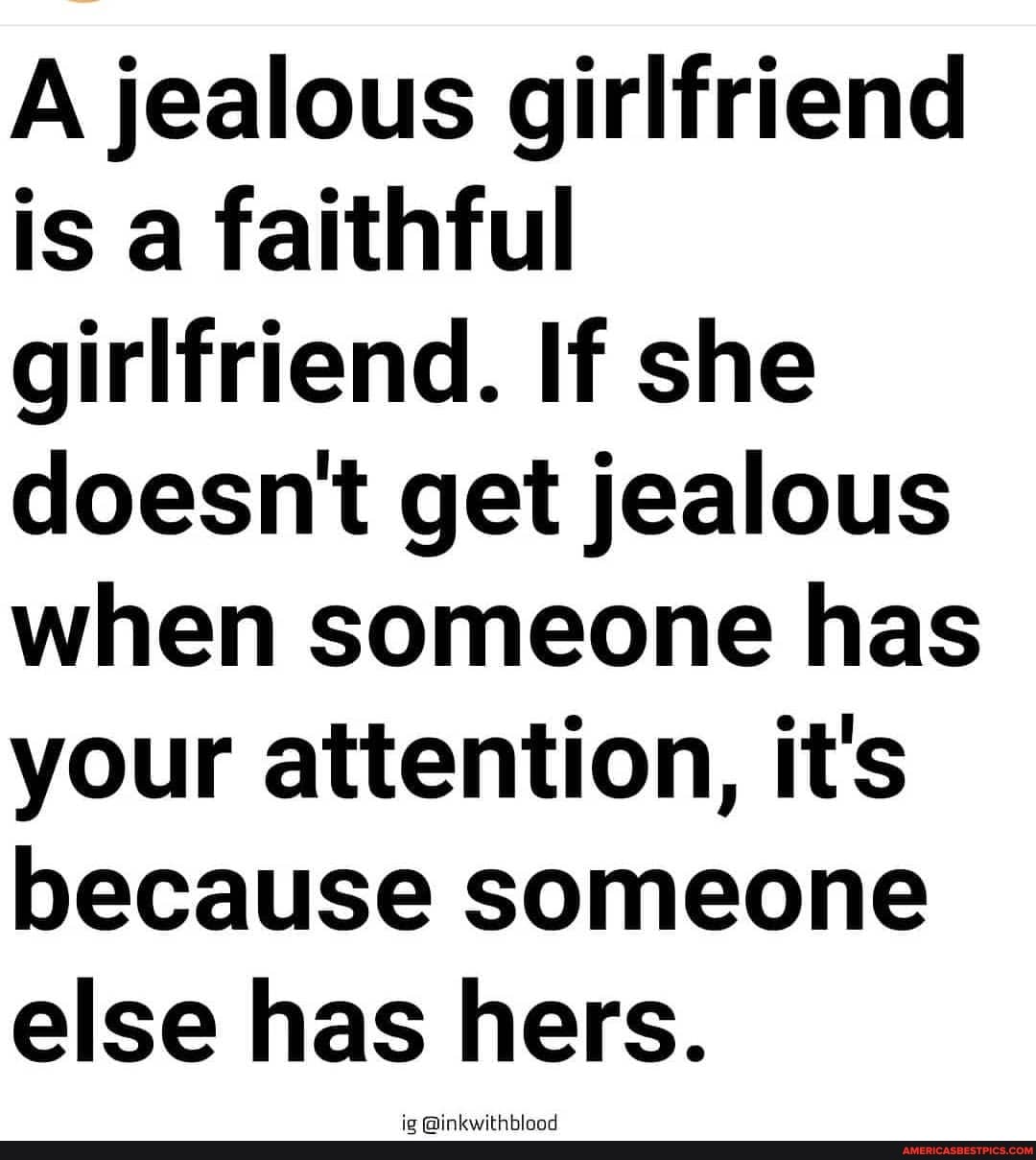 A jealous girlfriend is a faithful girlfriend. If she doesn't get jealous when someone has your attention, it's because someone else has hers.
@inkwithblood