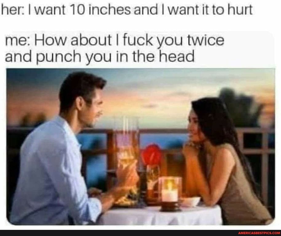 her: I want 10 inches and I want it to hurt
me: How about I fuck you twice and punch you in the head