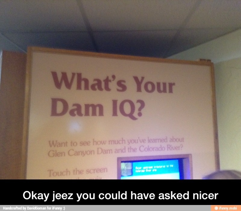 What's Your
Dam IQ?
Okay jeez you could have asked nicer - Okay jeez you could have asked nicer