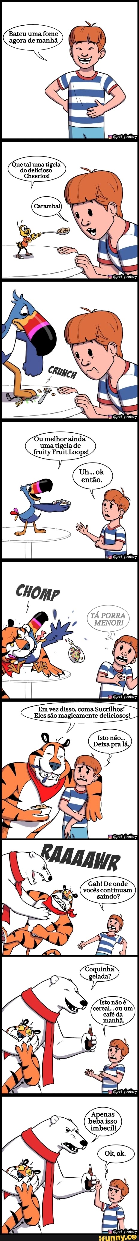 Que tal uma tigela do delicioso
Cheerios!
Ou melhor ainda uma tigela de fruity Fruit Loops!
Em vez disso, coma
Eles são magicamente deliciosos!
Gah! De onde vocês continuam saindo?