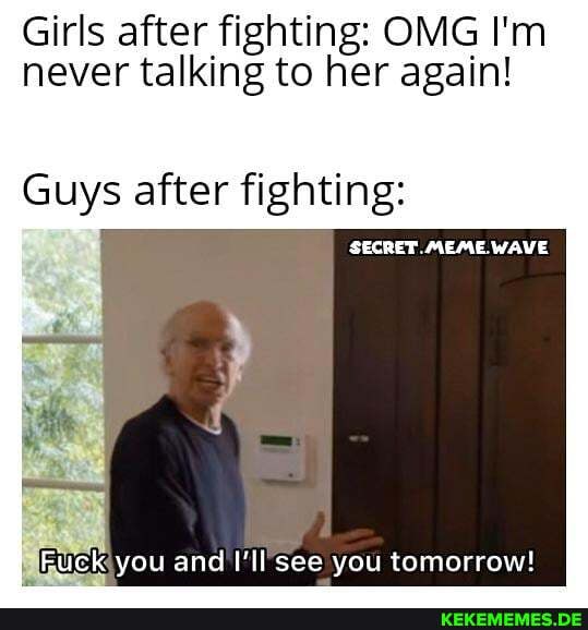 Girls after fighting: OMG I'm never talking to her again!
Guys after fighting:
SECRET MEME WAVE
Fuck you and I'll see you tomorrow!