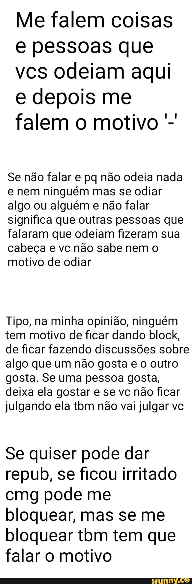 Me falem coisas
e pessoas que
vcs odeiam aqui
e depois me
falem o motivo Se não falar e pq não odeia nada
e nem ninguém mas se odiar
algo ou alguém e não falar
significa que outras pessoas que
falaram que odeiam fizeram sua
cabeça e vc não sabe nem o
motivo de odiar
Tipo, na minha opinião, ninguém
tem motivo de ficar dando block,
de ficar fazendo discussões sobre
algo que um não gosta e o outro
gosta. Se uma pessoa gosta,