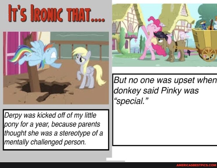 But no one was upset when donkey said Pinky was
"special."
Derpy was kicked off of my little pony for a year, because parents
thought she was a stereotype of a mentally challenged person.