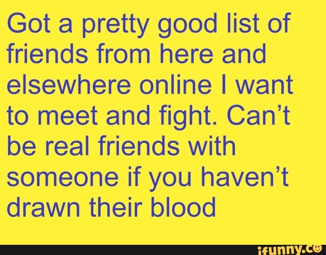 Got a pretty good list of
friends from here and
elsewhere online I want
to meet and fight. Can't
be real friends with
someone if you haven't
drawn their blood