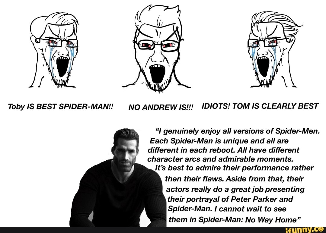 Toby IS BEST SPIDER-MAN!! NO ANDREW IS!!! IDIOTS! TOM IS CLEARLY BEST
genuinely enjoy all versions of Spider-Men.
Each Spider-Man is unique and all are different in each reboot. All have different character arcs and admirable moments.
It's best to admire their performance rather then their flaws. Aside from that, their actors really do a great job presenting their portrayal of Peter Parker and
Spider-Man. I cannot wait to see them in Spider-Man: No Way Home"