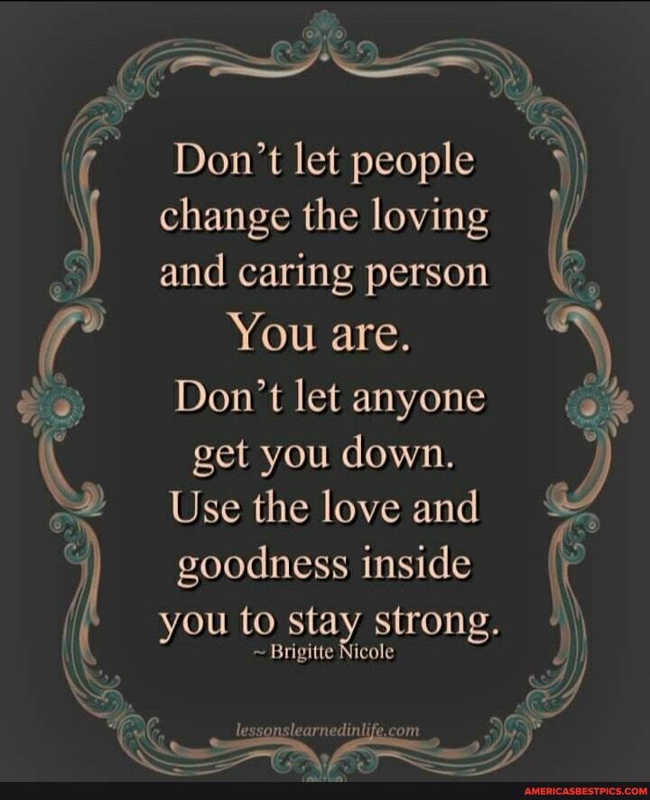 Don't let people change the loving and caring person
You are.
Don't let anyone
get you down.
Use the love and
goodness inside
you to stay strong.
~ Brigitte Nicole