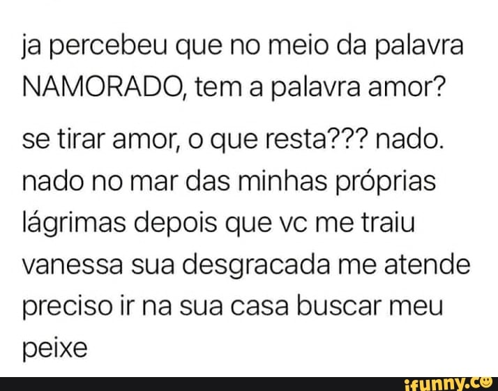 ja percebeu que no meio da palavra
NAMORADO, tem a palavra amor?
se tirar amor, o que resta??? nado.
nado no mar das minhas próprias lágrimas depois que vc me traiu vanessa sua desgracada me atende preciso ir na sua casa buscar meu peixe