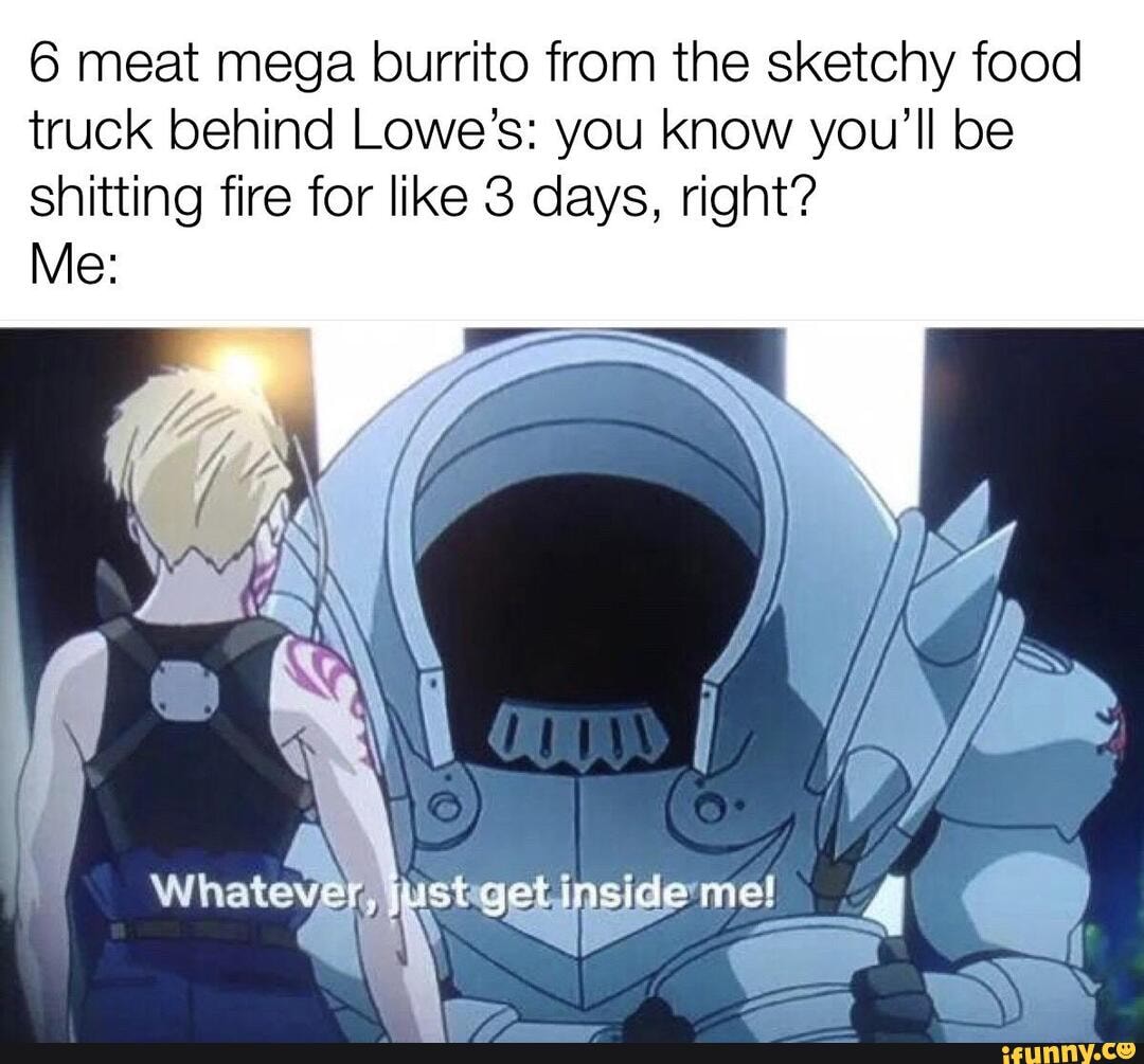 6 meat mega burrito from the sketchy food truck behind Lowe's: you know you'll be shitting fire for like 3 days, right?
Me: