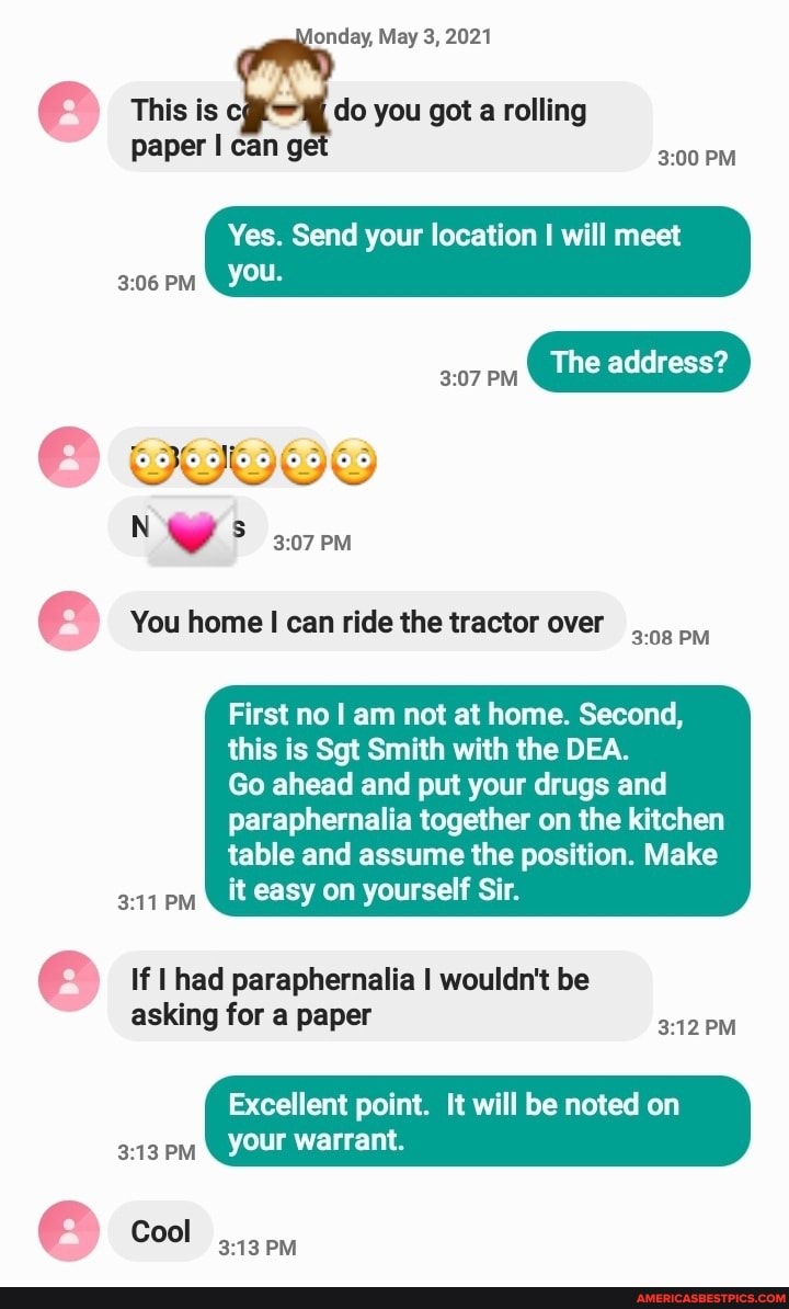 londay, May 3, 2021
This is do you got a rolling
Paper can PM
Yes. Send your location I will meet
PM You.
The address?
PM
N we 3.07PM
You home I can ride the tractor over PM
First no I am not at home. Second, this is Sgt Smith with the DEA.
Go ahead and put your drugs and
paraphernalia together on the kitchen table and assume the position. Make
PM
it easy on yourself Sir.
If I had paraphernalia I wouldn't be asking for a paper
Excellent point. It will be noted on your warrant.
Cool