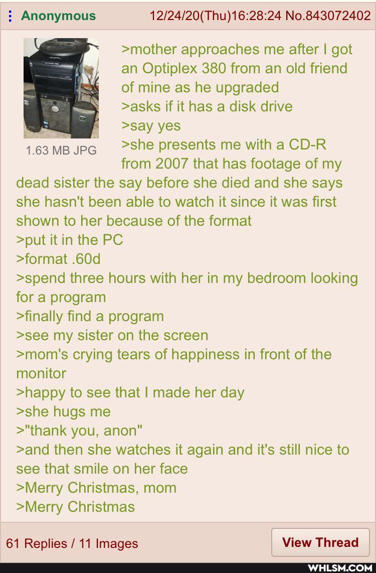 Anonymous No.843072402
>mother approaches me after I got an Optiplex 380 from an old friend of mine as he upgraded
>asks if it has a disk drive
>say yes
163MBUPG _>She presents me with a CD-R from 2007 that has footage of my dead sister the say before she died and she says she hasn't been able to watch it since it was first shown to her because of the format
>put it in the PC
>format
>spend three hours with her in my bedroom looking for a program
>finally find a program
>see my sister on the screen
>mom's crying tears of happiness in front of the monitor
>happy to see that I made her day
>she hugs me
>"thank you, anon"
>and then she watches it again and it's still nice to see that smile on her face
>Merry Christmas, mom
>Merry Christmas
61 Replies / 11 Images View Thread I