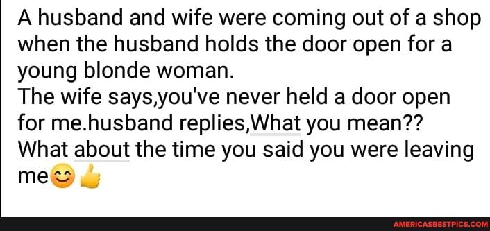 A husband and wife were coming out of a shop when the husband holds the door open for a young blonde woman.
The wife says,you've never held a door open for me.husband replies, What you mean??
mes
What about the time you said you were leaving
