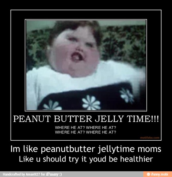 PEANUT BUTTER JELLY TIME!!!
WHERE HE AT? WHERE HE AT?
Im like peanutbutter jellytime moms
Like u should try it youd be healthier - Im like peanutbutter jellytime moms
Like u should try it youd be healthier