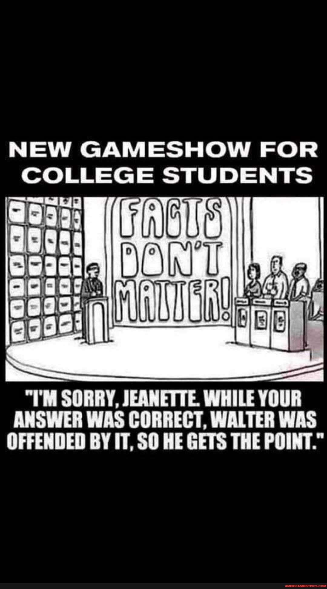 NEW GAR ES HOW FOR COLLEGE STUDENTS
"I'M SORRY, JEANETTE. WHILE YOUR ANSWER WAS CORRECT, WALTER WAS OFFENDED BY IT, SO HE GETS THE POINT."