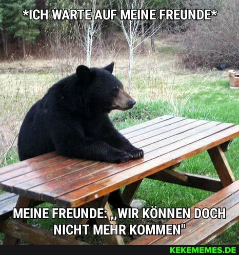 *ICH WARTE AUF MEINE FREUNDE*
MEINE FREUNDE: "WIR KÖNNEN DOCH NICHT MEHR KOMMEN"