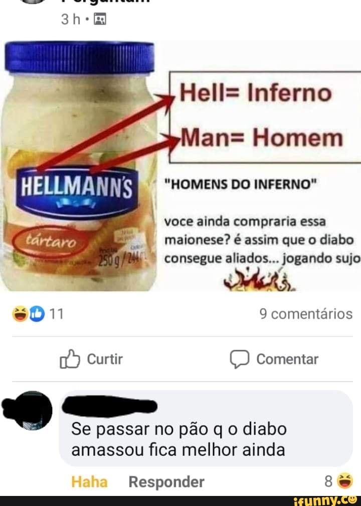 Hell= Inferno
an= Homem
"HOMENS DO INFERNO"
I voce ainda compraria essa maionese? é assim que o diabo
* consegue aliados... jogando sujo
sD11 9 comentários
Curtir Comentar
Se passar no pão q o diabo amassou fica melhor ainda
Responder 8